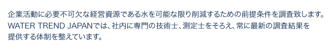 企業活動に必要不可欠な経営資源である水を可能な限り削減するための前提条件を調査致します。WATER TREND JAPANでは、社内に専門の技術士、測定士をそろえ、常に最新の調査結果を提供する体制を整えています。